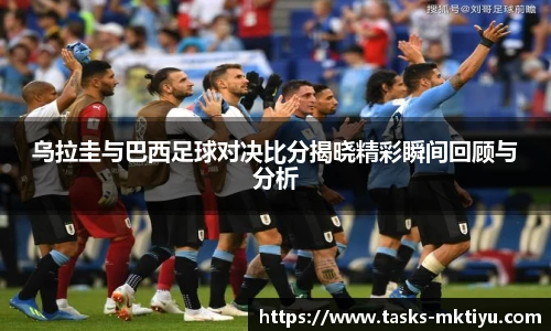 乌拉圭与巴西足球对决比分揭晓精彩瞬间回顾与分析